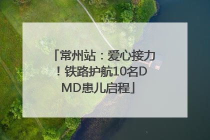 常州站：爱心接力！铁路护航10名DMD患儿启程