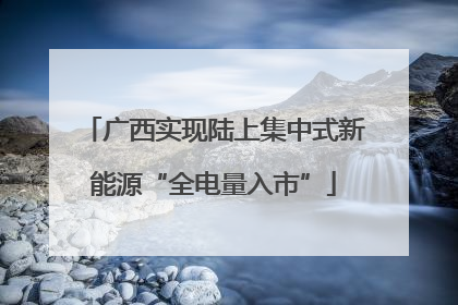 广西实现陆上集中式新能源“全电量入市”
