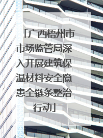广西梧州市市场监管局深入开展建筑保温材料安全隐患全链条整治行动