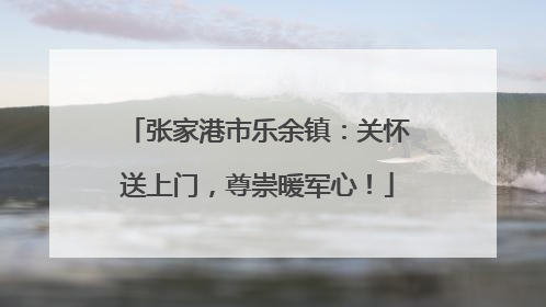 张家港市乐余镇：关怀送上门，尊崇暖军心！