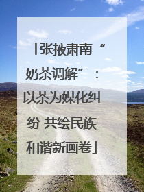 张掖肃南“奶茶调解”：以茶为媒化纠纷 共绘民族和谐新画卷