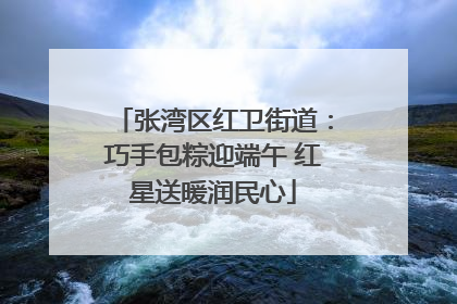 张湾区红卫街道：巧手包粽迎端午 红星送暖润民心