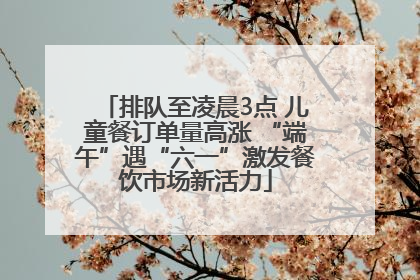 排队至凌晨3点 儿童餐订单量高涨 “端午”遇“六一”激发餐饮市场新活力