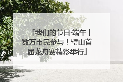 我们的节日·端午丨数万市民参与！璧山首届龙舟赛精彩举行