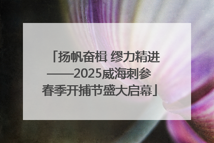 扬帆奋楫 缪力精进——2025威海刺参春季开捕节盛大启幕