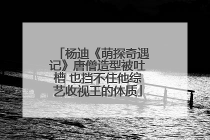杨迪《萌探奇遇记》唐僧造型被吐槽 也挡不住他综艺收视王的体质
