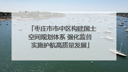 枣庄市市中区构建国土空间规划体系 强化监督实施护航高质量发展