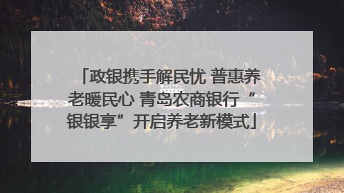政银携手解民忧 普惠养老暖民心 青岛农商银行“银银享”开启养老新模式