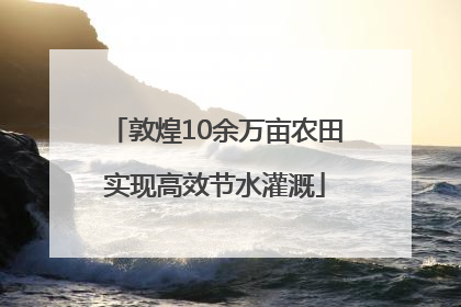 敦煌10余万亩农田实现高效节水灌溉