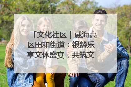 文化社区｜威海高区田和街道：银龄乐享文体盛宴，共筑文化社区幸福共同体