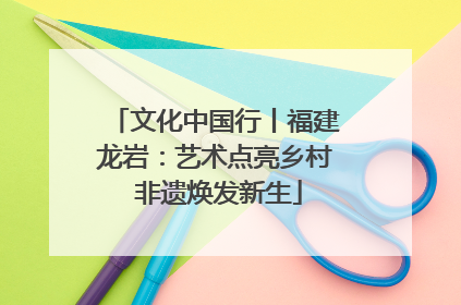 文化中国行丨福建龙岩：艺术点亮乡村 非遗焕发新生