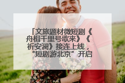 文旅题材微短剧《舟楫千里号歌来》《祈安澜》接连上线，“短剧游北京”开启大运河文化之旅