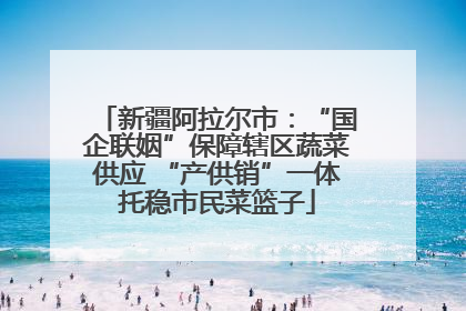 新疆阿拉尔市：“国企联姻”保障辖区蔬菜供应 “产供销”一体托稳市民菜篮子