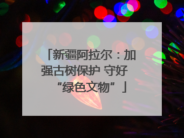 新疆阿拉尔：加强古树保护 守好“绿色文物”