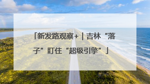 新发路观察+｜吉林“落子”盯住“超级引擎”