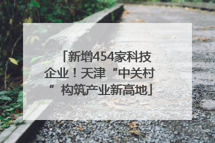 新增454家科技企业！天津“中关村”构筑产业新高地