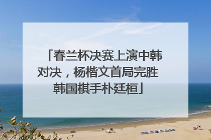 春兰杯决赛上演中韩对决，杨楷文首局完胜韩国棋手朴廷桓