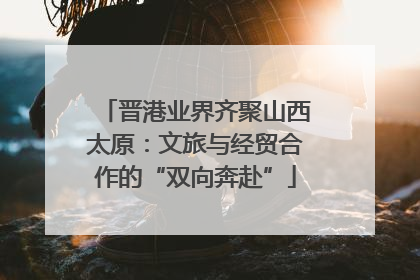 晋港业界齐聚山西太原：文旅与经贸合作的“双向奔赴”