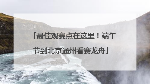 最佳观赛点在这里！端午节到北京通州看赛龙舟