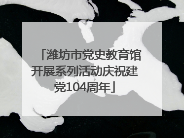 潍坊市党史教育馆开展系列活动庆祝建党104周年
