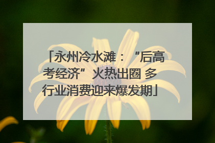 永州冷水滩：“后高考经济”火热出圈 多行业消费迎来爆发期