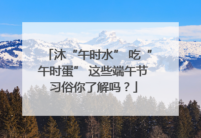 沐“午时水” 吃“午时蛋” 这些端午节习俗你了解吗？