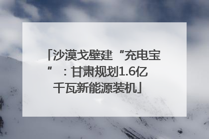 沙漠戈壁建“充电宝”：甘肃规划1.6亿千瓦新能源装机