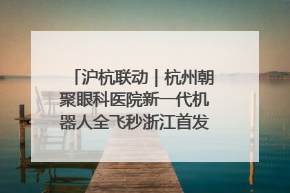 沪杭联动｜杭州朝聚眼科医院新一代机器人全飞秒浙江首发庆典仪式圆满落幕