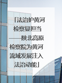 法治护黄河 检察显担当——陕北高原检察院为黄河流域发展注入法治动能