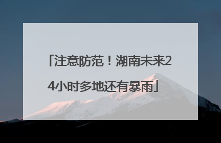 注意防范！湖南未来24小时多地还有暴雨