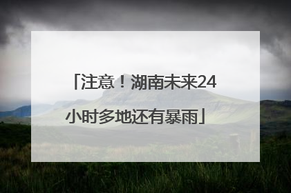 注意！湖南未来24小时多地还有暴雨
