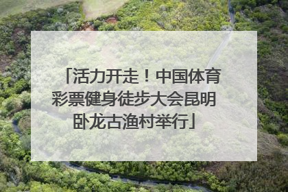 活力开走！中国体育彩票健身徒步大会昆明卧龙古渔村举行