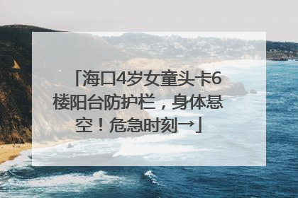 海口4岁女童头卡6楼阳台防护栏，身体悬空！危急时刻→