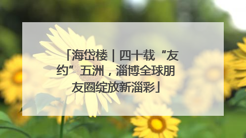 海岱楼｜四十载“友约”五洲，淄博全球朋友圈绽放新淄彩