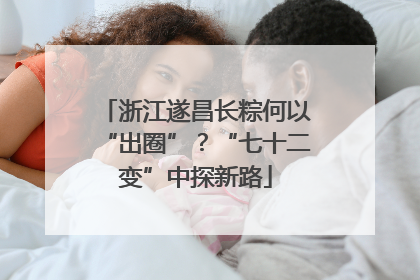 浙江遂昌长粽何以“出圈”？“七十二变”中探新路