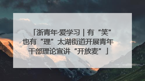 浙青年·爱学习｜有“笑”也有“理”太湖街道开展青年干部理论宣讲“开放麦”