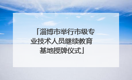 淄博市举行市级专业技术人员继续教育基地授牌仪式
