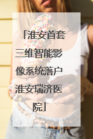 淮安首套三维智能影像系统落户淮安瑞济医院