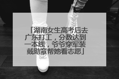 湖南女生高考后去广东打工，分数达到一本线，爷爷穿军装戴勋章帮她看志愿