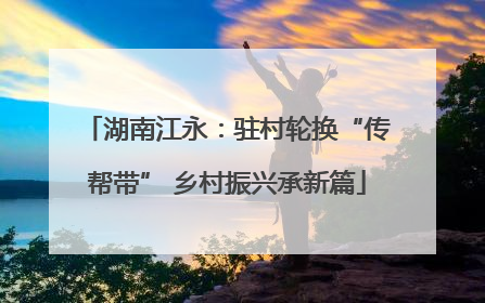 湖南江永：驻村轮换“传帮带” 乡村振兴承新篇