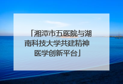 湘潭市五医院与湖南科技大学共建精神医学创新平台