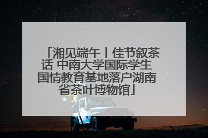 湘见端午丨佳节叙茶话 中南大学国际学生国情教育基地落户湖南省茶叶博物馆