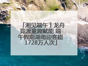 湘见端午丨龙舟竞渡童趣赋能 端午假期湖南迎客超1728万人次