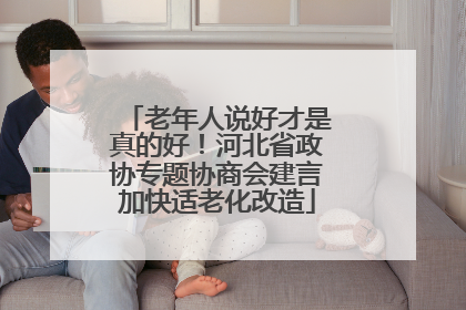 老年人说好才是真的好！河北省政协专题协商会建言加快适老化改造