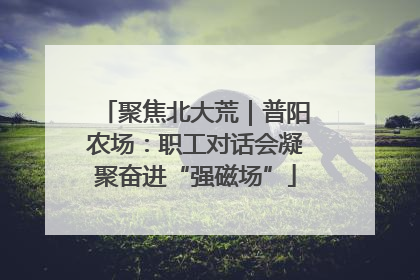 聚焦北大荒｜普阳农场：职工对话会凝聚奋进“强磁场”