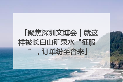 聚焦深圳文博会｜就这样被长白山矿泉水“征服”，订单纷至沓来