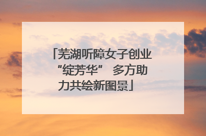 芜湖听障女子创业“绽芳华” 多方助力共绘新图景