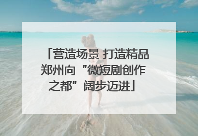 营造场景 打造精品 郑州向“微短剧创作之都”阔步迈进