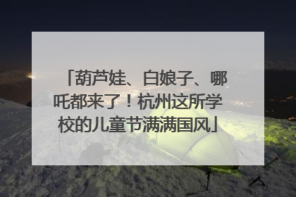 葫芦娃、白娘子、哪吒都来了！杭州这所学校的儿童节满满国风