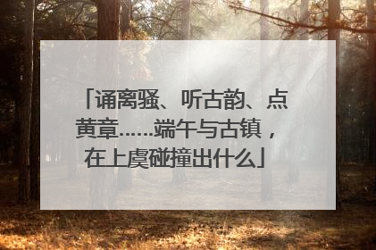 诵离骚、听古韵、点黄章……端午与古镇，在上虞碰撞出什么